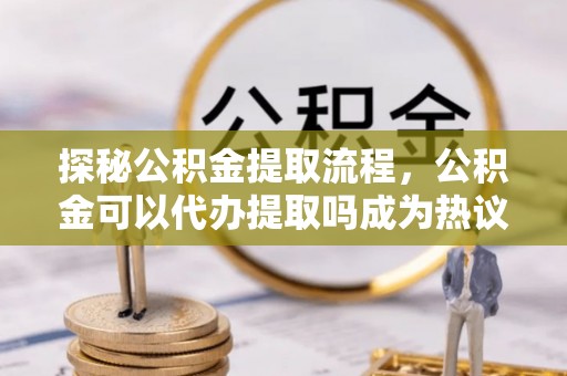 襄阳探秘公积金提取流程，公积金可以代办提取吗成为热议焦点