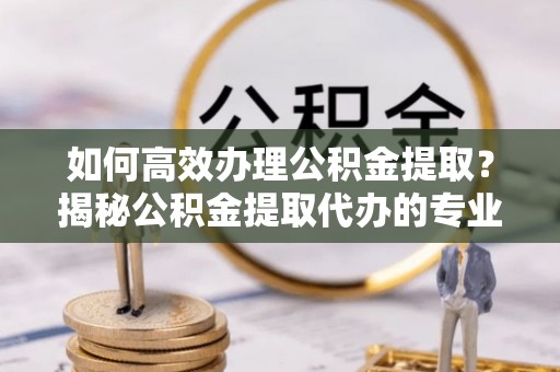 襄阳如何高效办理公积金提取？揭秘公积金提取代办的专业服务