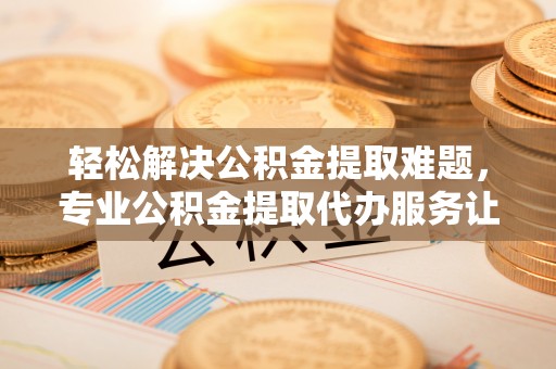 襄阳轻松解决公积金提取难题，专业公积金提取代办服务让生活更便捷