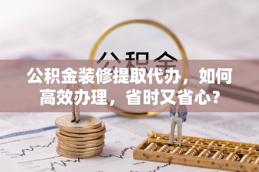 襄阳公积金装修提取代办，如何高效办理，省时又省心？