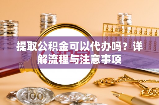 襄阳提取公积金可以代办吗？详解流程与注意事项