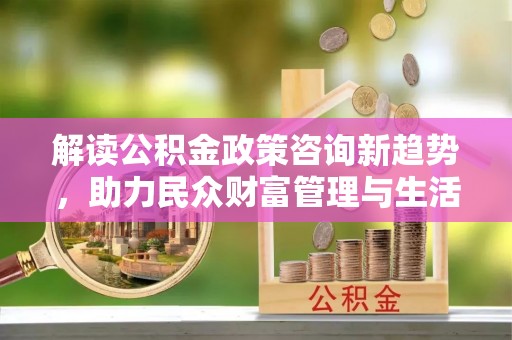 襄阳解读公积金政策咨询新趋势，助力民众财富管理与生活规划