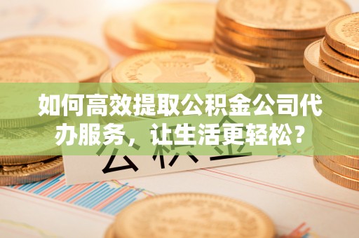 襄阳如何高效提取公积金公司代办服务，让生活更轻松？