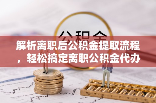 襄阳解析离职后公积金提取流程，轻松搞定离职公积金代办提取手续