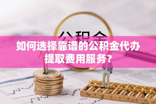 襄阳如何选择靠谱的公积金代办提取费用服务？