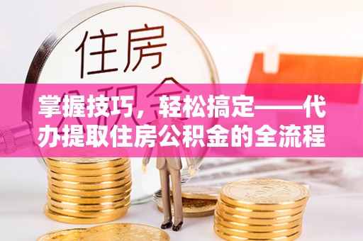 襄阳掌握技巧，轻松搞定——代办提取住房公积金的全流程解析