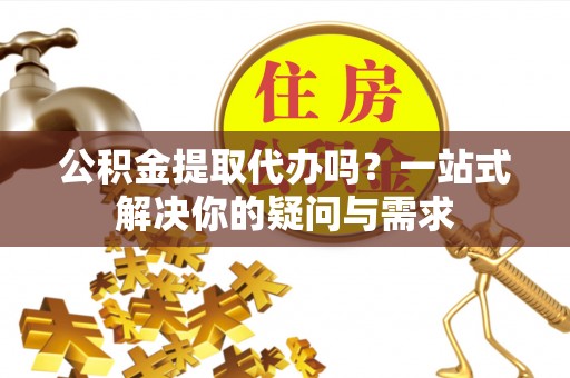 襄阳公积金提取代办吗？一站式解决你的疑问与需求