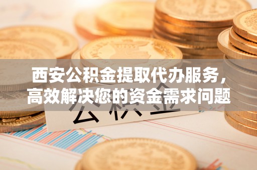 襄阳西安公积金提取代办服务，高效解决您的资金需求问题