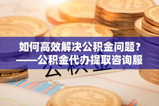 襄阳如何高效解决公积金问题？——公积金代办提取咨询服务指南