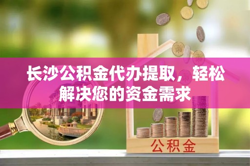 襄阳长沙公积金代办提取，轻松解决您的资金需求