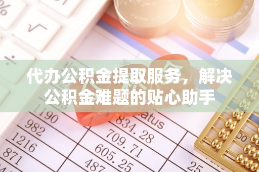 襄阳代办公积金提取服务，解决公积金难题的贴心助手