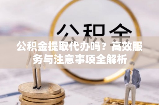 襄阳公积金提取代办吗？高效服务与注意事项全解析