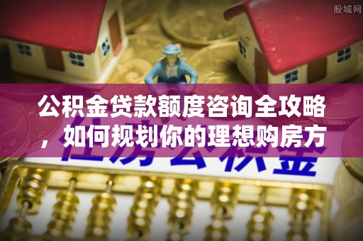 襄阳公积金贷款额度咨询全攻略，如何规划你的理想购房方案