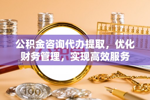 襄阳公积金咨询代办提取，优化财务管理，实现高效服务