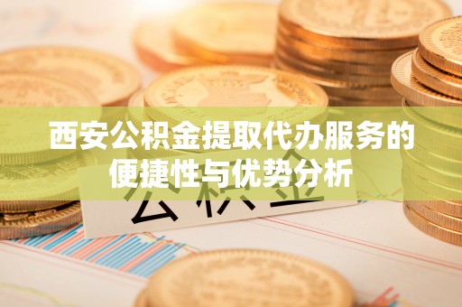 襄阳西安公积金提取代办服务的便捷性与优势分析