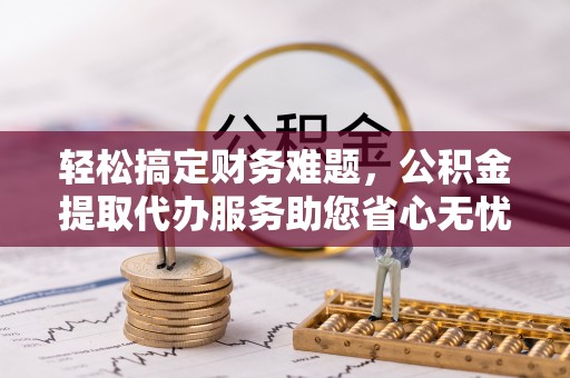襄阳轻松搞定财务难题，公积金提取代办服务助您省心无忧
