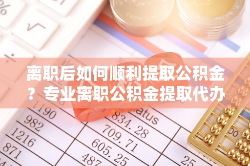 襄阳离职后如何顺利提取公积金？专业离职公积金提取代办服务指南