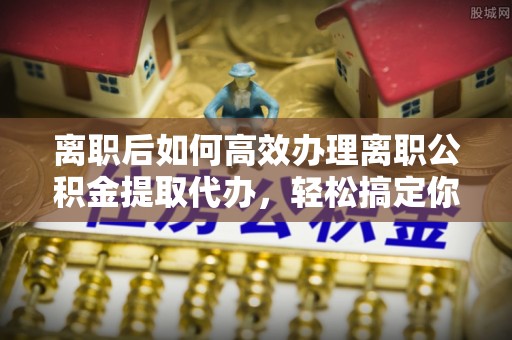 襄阳离职后如何高效办理离职公积金提取代办，轻松搞定你的公积金