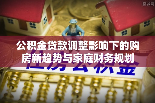 襄阳公积金贷款调整影响下的购房新趋势与家庭财务规划