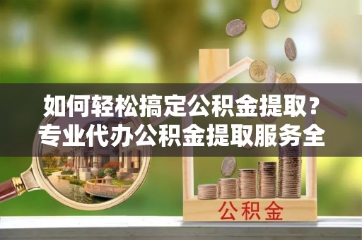 襄阳如何轻松搞定公积金提取？专业代办公积金提取服务全解析