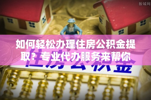 襄阳如何轻松办理住房公积金提取？专业代办服务来帮你
