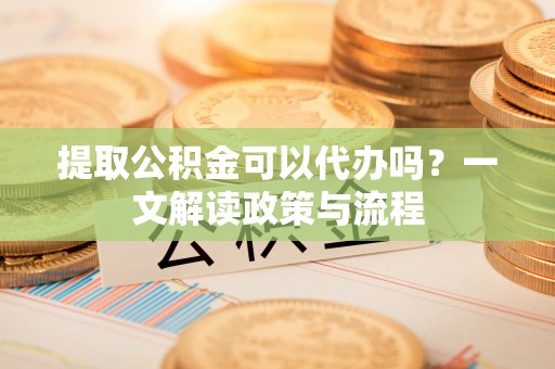 襄阳提取公积金可以代办吗？一文解读政策与流程