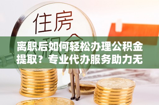 襄阳离职后如何轻松办理公积金提取？专业代办服务助力无忧