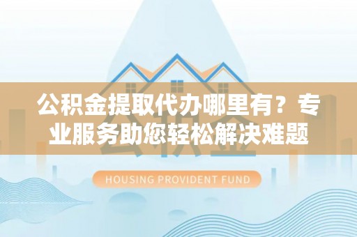 襄阳公积金提取代办哪里有？专业服务助您轻松解决难题