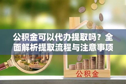 襄阳公积金可以代办提取吗？全面解析提取流程与注意事项