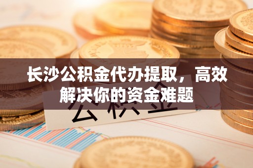 襄阳长沙公积金代办提取，高效解决你的资金难题