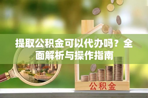 襄阳提取公积金可以代办吗？全面解析与操作指南