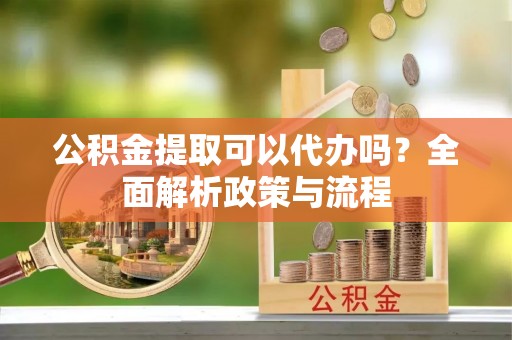 襄阳公积金提取可以代办吗？全面解析政策与流程