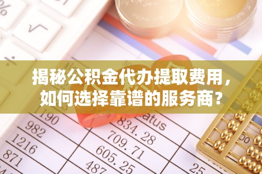 襄阳揭秘公积金代办提取费用，如何选择靠谱的服务商？