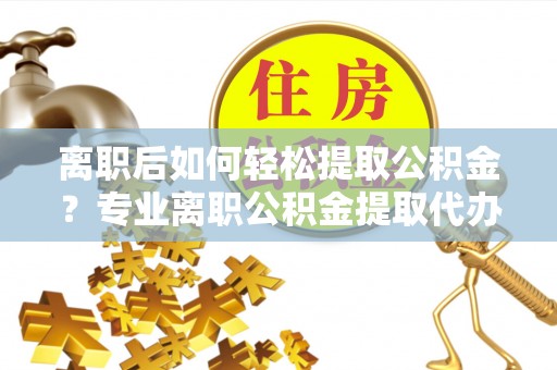 襄阳离职后如何轻松提取公积金？专业离职公积金提取代办服务指南