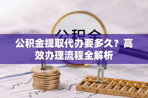 襄阳公积金提取代办要多久？高效办理流程全解析