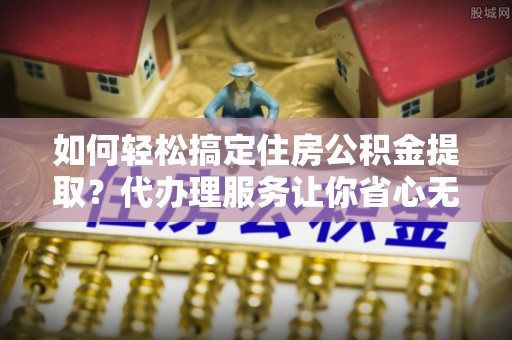 襄阳如何轻松搞定住房公积金提取？代办理服务让你省心无忧