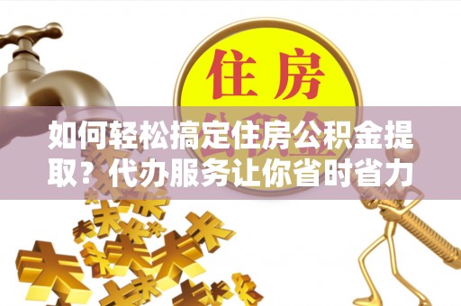 襄阳如何轻松搞定住房公积金提取？代办服务让你省时省力