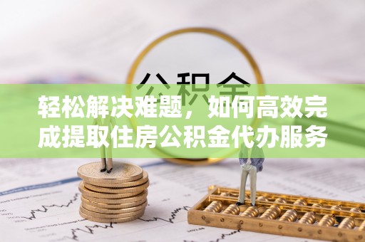 襄阳轻松解决难题，如何高效完成提取住房公积金代办服务