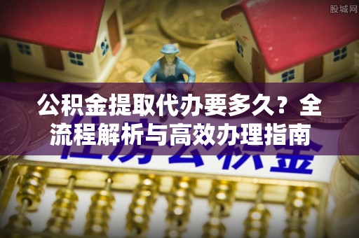 襄阳公积金提取代办要多久？全流程解析与高效办理指南