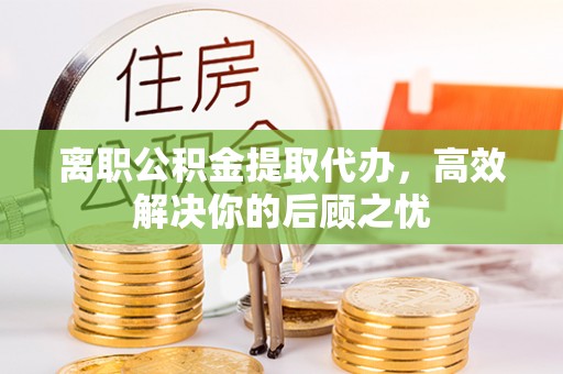 襄阳离职公积金提取代办，高效解决你的后顾之忧
