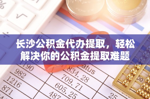 襄阳长沙公积金代办提取，轻松解决你的公积金提取难题