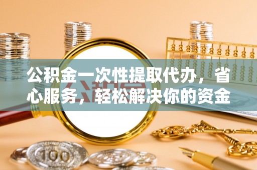 襄阳公积金一次性提取代办，省心服务，轻松解决你的资金需求