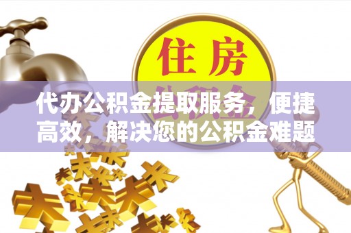襄阳代办公积金提取服务，便捷高效，解决您的公积金难题