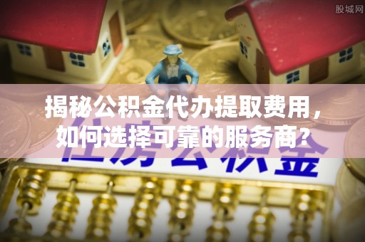 襄阳揭秘公积金代办提取费用，如何选择可靠的服务商？