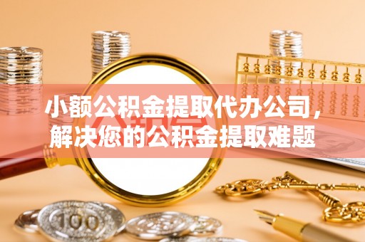 襄阳小额公积金提取代办公司，解决您的公积金提取难题
