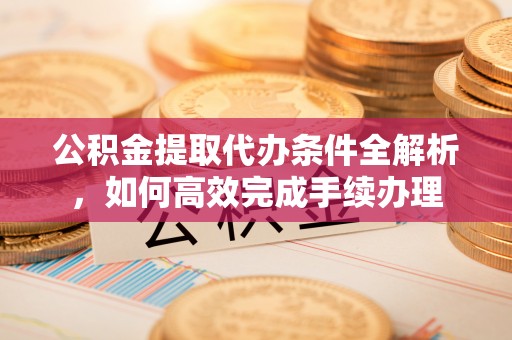 襄阳公积金提取代办条件全解析，如何高效完成手续办理