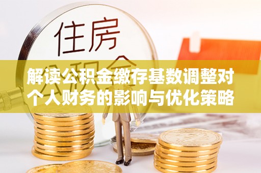 襄阳解读公积金缴存基数调整对个人财务的影响与优化策略