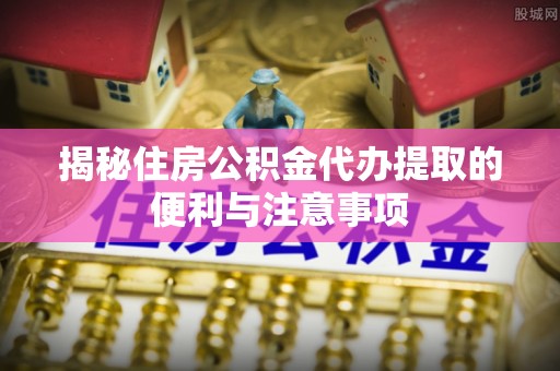 襄阳揭秘住房公积金代办提取的便利与注意事项