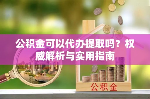 襄阳公积金可以代办提取吗？权威解析与实用指南