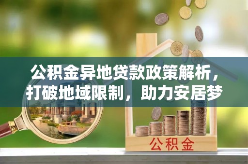 襄阳公积金异地贷款政策解析，打破地域限制，助力安居梦想